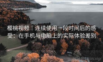 樱桃视频｜连续使用一段时间后的感受：在手机与电脑上的实际体验差别