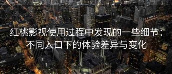 红桃影视使用过程中发现的一些细节：不同入口下的体验差异与变化