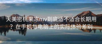 天美密桃果冻mv到底适不适合长期用？在手机与电脑上的实际体验差别
