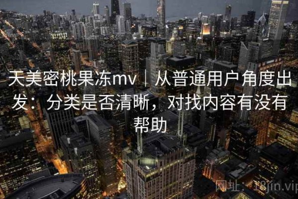 天美密桃果冻mv｜从普通用户角度出发：分类是否清晰，对找内容有没有帮助