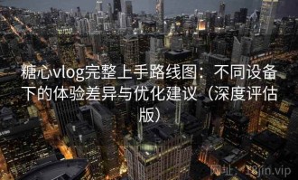 糖心vlog完整上手路线图：不同设备下的体验差异与优化建议（深度评估版）