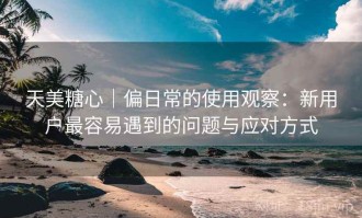 天美糖心｜偏日常的使用观察：新用户最容易遇到的问题与应对方式