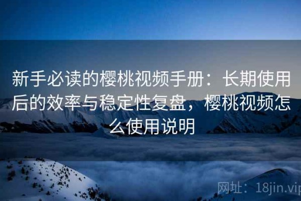 新手必读的樱桃视频手册：长期使用后的效率与稳定性复盘，樱桃视频怎么使用说明