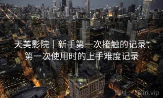 天美影院｜新手第一次接触的记录：第一次使用时的上手难度记录