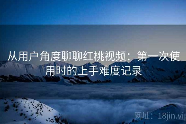 从用户角度聊聊红桃视频：第一次使用时的上手难度记录