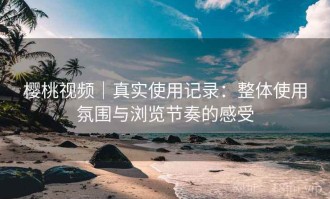樱桃视频｜真实使用记录：整体使用氛围与浏览节奏的感受