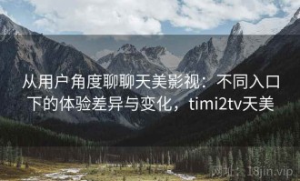 从用户角度聊聊天美影视：不同入口下的体验差异与变化，timi2tv天美