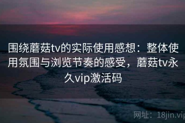 围绕蘑菇tv的实际使用感想：整体使用氛围与浏览节奏的感受，蘑菇tv永久vip激活码