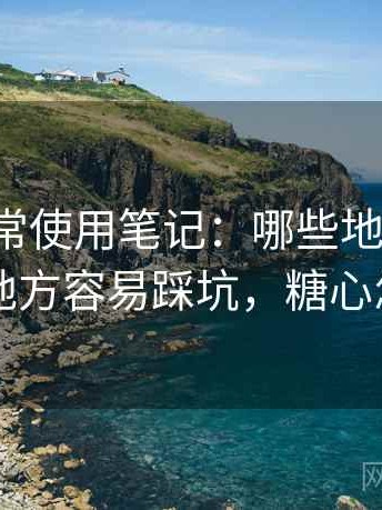 糖心日常使用笔记：哪些地方好用，哪些地方容易踩坑，糖心怎么用