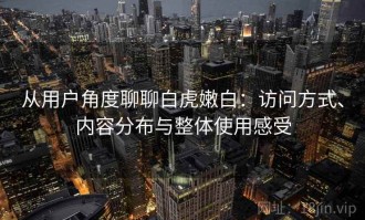 从用户角度聊聊白虎嫩白：访问方式、内容分布与整体使用感受
