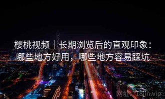 樱桃视频｜长期浏览后的直观印象：哪些地方好用，哪些地方容易踩坑