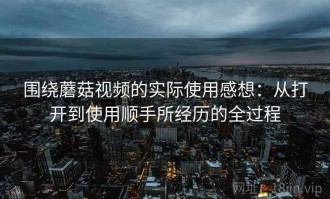 围绕蘑菇视频的实际使用感想：从打开到使用顺手所经历的全过程