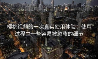 樱桃视频的一次真实使用体验：使用过程中一些容易被忽略的细节