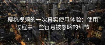 樱桃视频的一次真实使用体验：使用过程中一些容易被忽略的细节