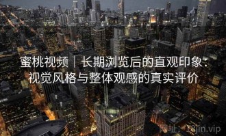 蜜桃视频｜长期浏览后的直观印象：视觉风格与整体观感的真实评价
