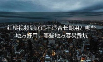 红桃视频到底适不适合长期用？哪些地方好用，哪些地方容易踩坑