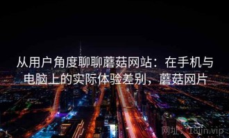 从用户角度聊聊蘑菇网站：在手机与电脑上的实际体验差别，蘑菇网片