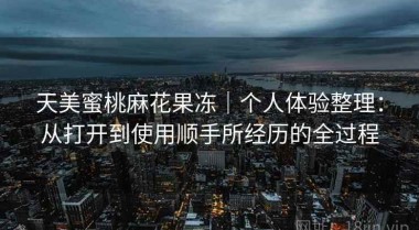 天美蜜桃麻花果冻｜个人体验整理：从打开到使用顺手所经历的全过程