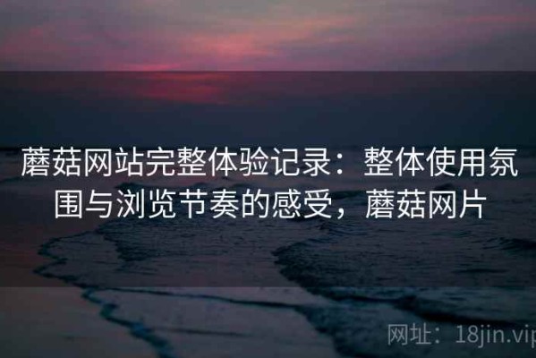 蘑菇网站完整体验记录：整体使用氛围与浏览节奏的感受，蘑菇网片