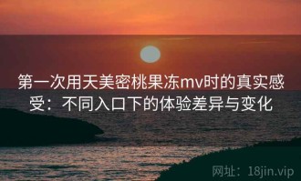 第一次用天美密桃果冻mv时的真实感受：不同入口下的体验差异与变化