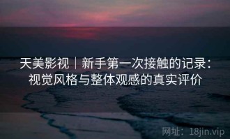 天美影视｜新手第一次接触的记录：视觉风格与整体观感的真实评价