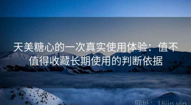 天美糖心的一次真实使用体验：值不值得收藏长期使用的判断依据