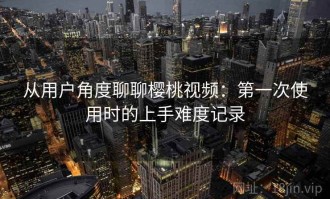 从用户角度聊聊樱桃视频：第一次使用时的上手难度记录