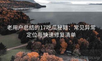 老用户总结的17吃瓜秘籍：常见异常定位与快速修复清单