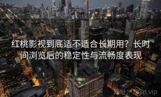 红桃影视到底适不适合长期用？长时间浏览后的稳定性与流畅度表现