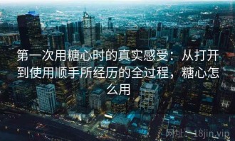 第一次用糖心时的真实感受：从打开到使用顺手所经历的全过程，糖心怎么用