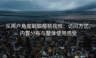 从用户角度聊聊樱桃视频：访问方式、内容分布与整体使用感受