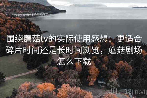 围绕蘑菇tv的实际使用感想：更适合碎片时间还是长时间浏览，蘑菇剧场怎么下载