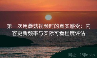 第一次用蘑菇视频时的真实感受：内容更新频率与实际可看程度评估