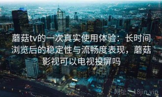 蘑菇tv的一次真实使用体验：长时间浏览后的稳定性与流畅度表现，蘑菇影视可以电视投屏吗