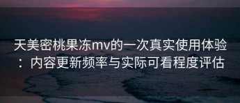 天美密桃果冻mv的一次真实使用体验：内容更新频率与实际可看程度评估