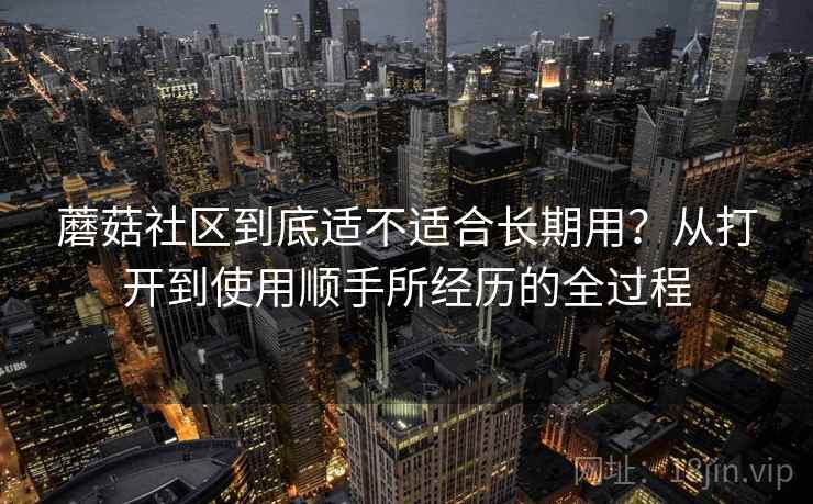 蘑菇社区到底适不适合长期用?从打开到使用顺手所经历的全过程 蘑菇社区到底适不适合长期用?从打开到使用顺手所经历的全过程