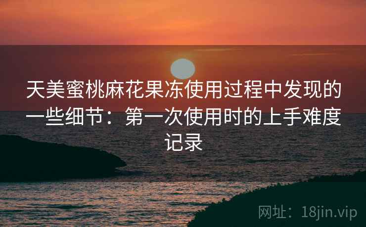 天美蜜桃麻花果冻使用过程中发现的一些细节:第一次使用时的上手难度记录 天美蜜桃麻花果冻使用过程中发现的一些细节:第一次使用时的上手难度记录