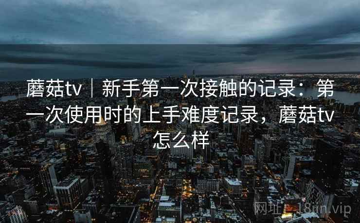 蘑菇tv|新手第一次接触的记录:第一次使用时的上手难度记录,蘑菇tv怎么样 蘑菇tv|新手第一次接触的记录:第一次使用时的上手难度记录,蘑菇tv怎么样