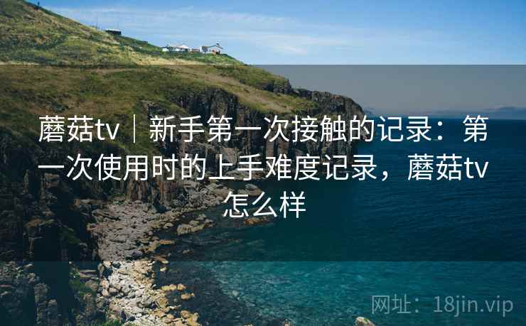 蘑菇tv|新手第一次接触的记录:第一次使用时的上手难度记录,蘑菇tv怎么样 蘑菇tv|新手第一次接触的记录:第一次使用时的上手难度记录,蘑菇tv怎么样
