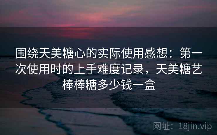 围绕天美糖心的实际使用感想：第一次使用时的上手难度记录，天美糖艺棒棒糖多少钱一盒