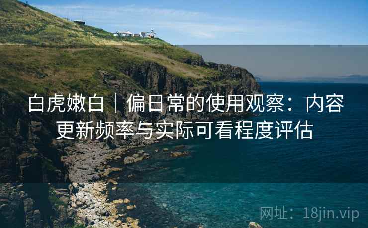 白虎嫩白｜偏日常的使用观察：内容更新频率与实际可看程度评估