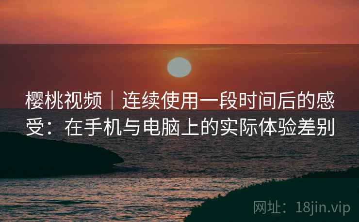 樱桃视频｜连续使用一段时间后的感受：在手机与电脑上的实际体验差别