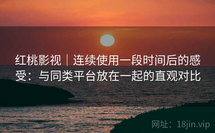 红桃影视｜连续使用一段时间后的感受：与同类平台放在一起的直观对比