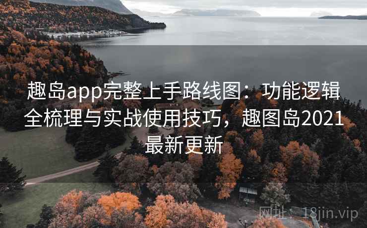 趣岛app完整上手路线图：功能逻辑全梳理与实战使用技巧，趣图岛2021最新更新