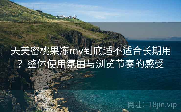天美密桃果冻mv到底适不适合长期用？整体使用氛围与浏览节奏的感受
