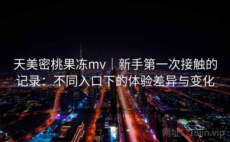 天美密桃果冻mv｜新手第一次接触的记录：不同入口下的体验差异与变化