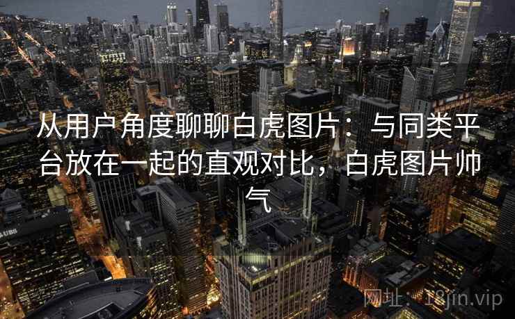 从用户角度聊聊白虎图片:与同类平台放在一起的直观对比,白虎图片帅气 从用户角度聊聊白虎图片:与同类平台放在一起的直观对比,白虎图片帅气