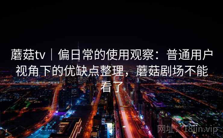 蘑菇tv｜偏日常的使用观察：普通用户视角下的优缺点整理，蘑菇剧场不能看了