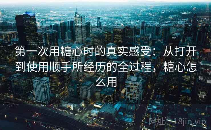 第一次用糖心时的真实感受：从打开到使用顺手所经历的全过程，糖心怎么用