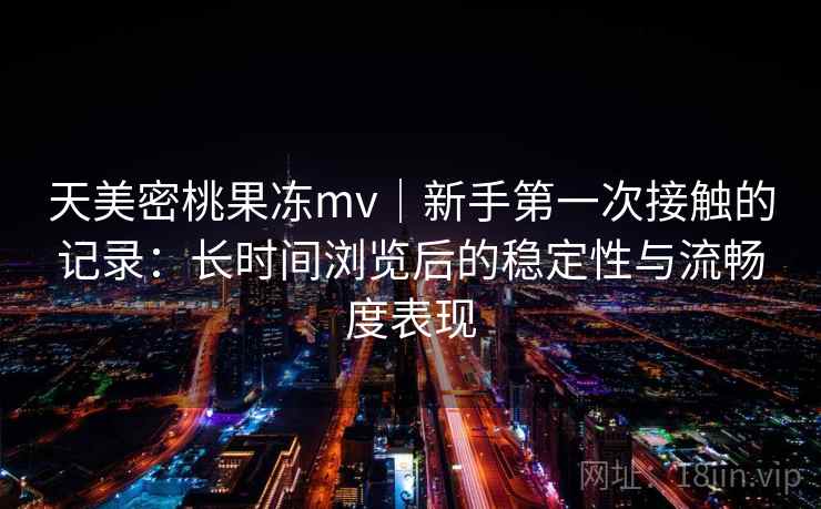 天美密桃果冻mv｜新手第一次接触的记录：长时间浏览后的稳定性与流畅度表现
